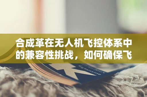 合成革在无人机飞控体系中的兼容性挑战，如何确保飞行安全与性能？