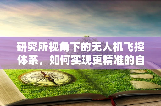 研究所视角下的无人机飞控体系，如何实现更精准的自主导航？