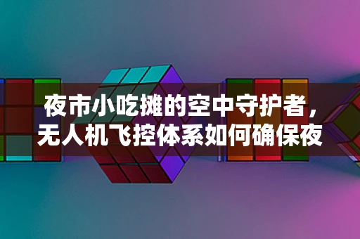 夜市小吃摊的空中守护者，无人机飞控体系如何确保夜市安全与秩序？