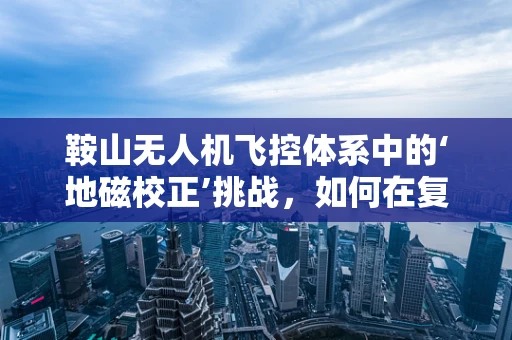 鞍山无人机飞控体系中的‘地磁校正’挑战，如何在复杂地形中精准导航？