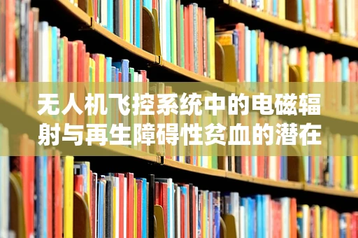 无人机飞控系统中的电磁辐射与再生障碍性贫血的潜在关联，需警惕的隐形风险？