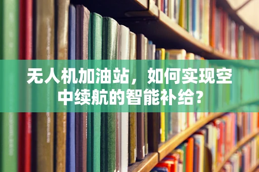 无人机加油站，如何实现空中续航的智能补给？