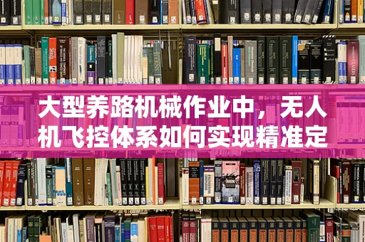 大型养路机械作业中，无人机飞控体系如何实现精准定位与协同控制？