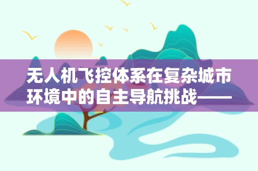 无人机飞控体系在复杂城市环境中的自主导航挑战——以南宁为例