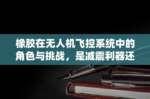 橡胶在无人机飞控系统中的角色与挑战，是减震利器还是隐患之源？