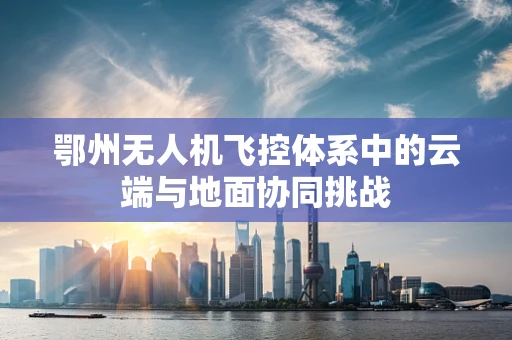 鄂州无人机飞控体系中的云端与地面协同挑战