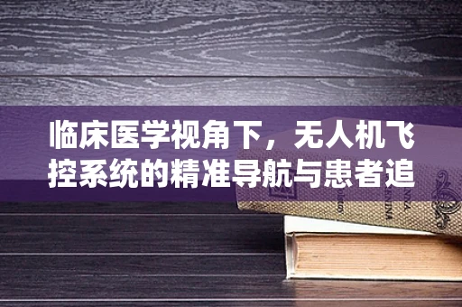 临床医学视角下，无人机飞控系统的精准导航与患者追踪技术融合研究