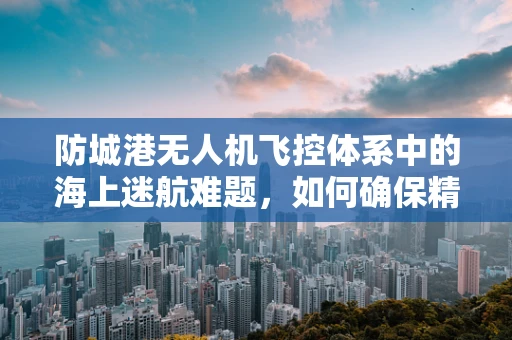 防城港无人机飞控体系中的海上迷航难题，如何确保精准定位与安全返航？