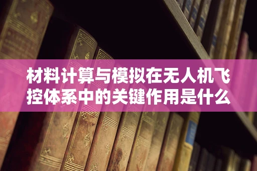 材料计算与模拟在无人机飞控体系中的关键作用是什么？