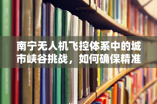 南宁无人机飞控体系中的城市峡谷挑战，如何确保精准导航与避障？