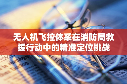 无人机飞控体系在消防局救援行动中的精准定位挑战