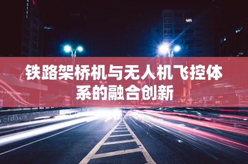 铁路架桥机与无人机飞控体系的融合创新