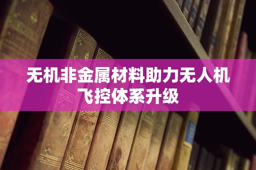 无机非金属材料助力无人机飞控体系升级