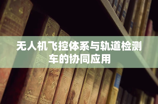 无人机飞控体系与轨道检测车的协同应用